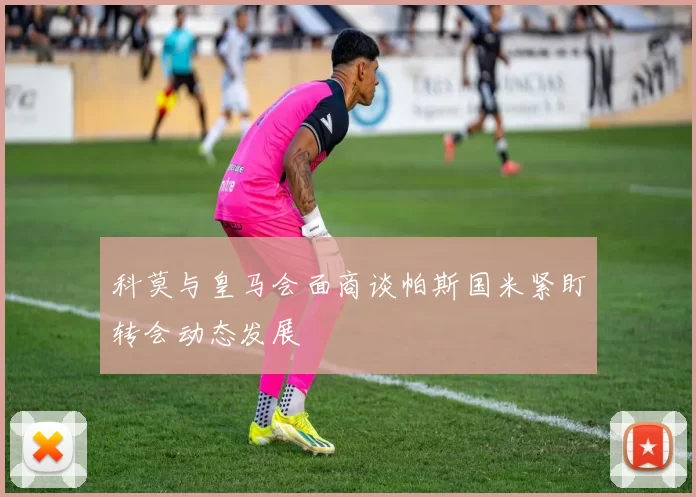 科莫与皇马会面商谈帕斯国米紧盯转会动态发展