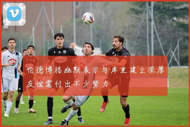 伦德博格幽默表示与库里建立深厚友谊需付出不少努力