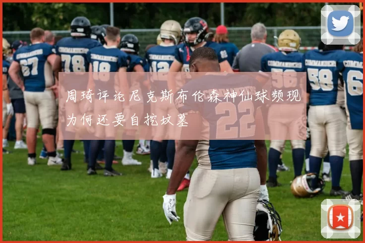 周琦评论尼克斯布伦森神仙球频现为何还要自挖坟墓