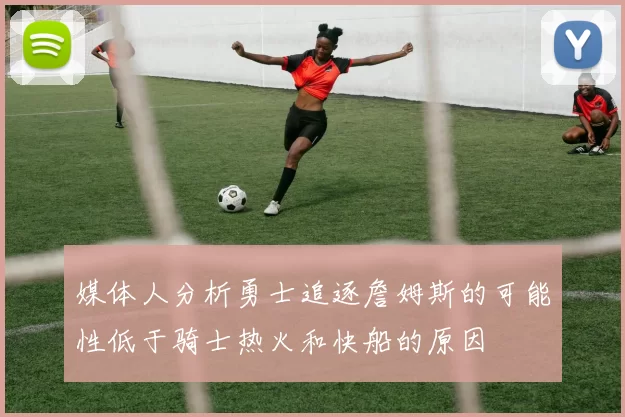 媒体人分析勇士追逐詹姆斯的可能性低于骑士热火和快船的原因