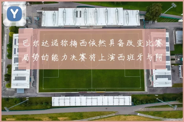 巴尔达诺称梅西依然具备改变比赛局势的能力决赛将上演西班牙与阿根廷对决