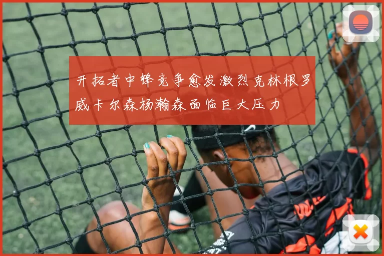 开拓者中锋竞争愈发激烈克林根罗威卡尔森杨瀚森面临巨大压力