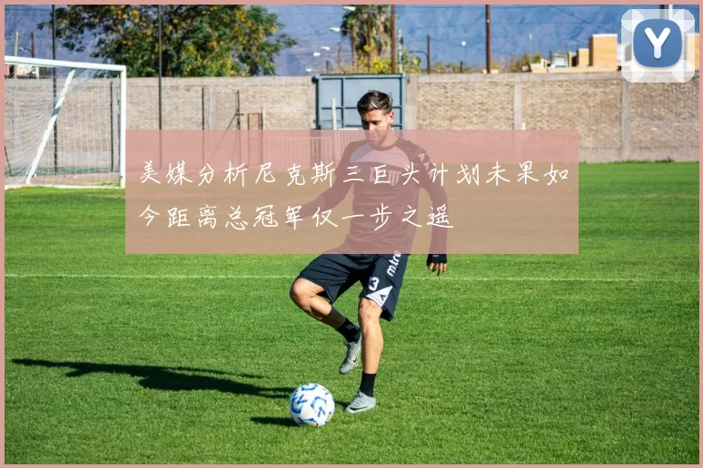 美媒分析尼克斯三巨头计划未果如今距离总冠军仅一步之遥