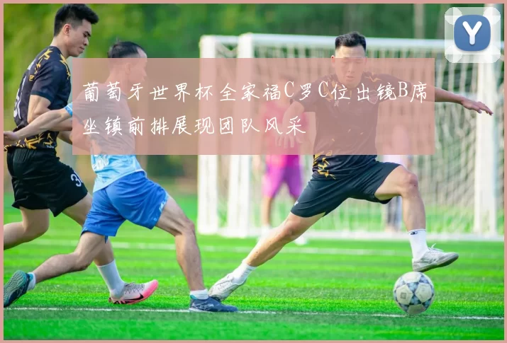 葡萄牙世界杯全家福C罗C位出镜B席坐镇前排展现团队风采