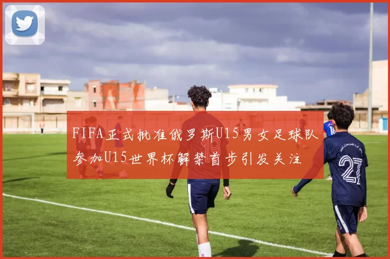 FIFA正式批准俄罗斯U15男女足球队参加U15世界杯解禁首步引发关注