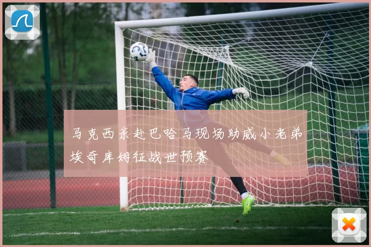 马克西亲赴巴哈马现场助威小老弟埃奇库姆征战世预赛